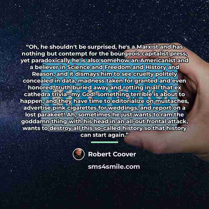 “Oh, he shouldn't be surprised, he's a Marxist and has nothing but contempt for the bourgeois capitalist press, yet paradoxically he is also somehow an Americanist and a believer in Science and Freedom and History and Reason, and it dismays him to see cruelty politely concealed in data, madness…” quote by Robert Coover