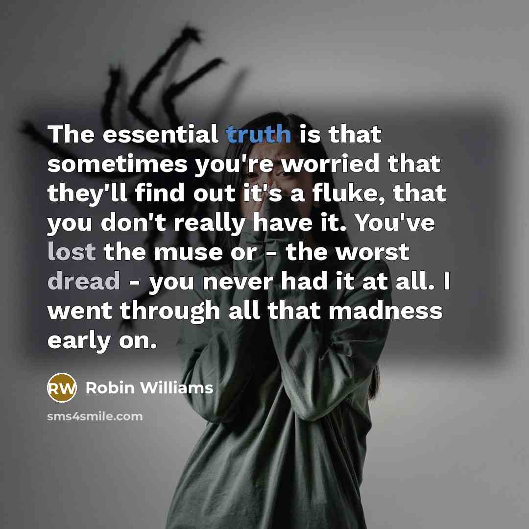 “The essential truth is that sometimes you're worried that they'll find out it's a fluke, that you don't really have it. You've lost the muse or - the worst dread - you never had it at all. I went through all that madness early on.” quote by Robin Williams