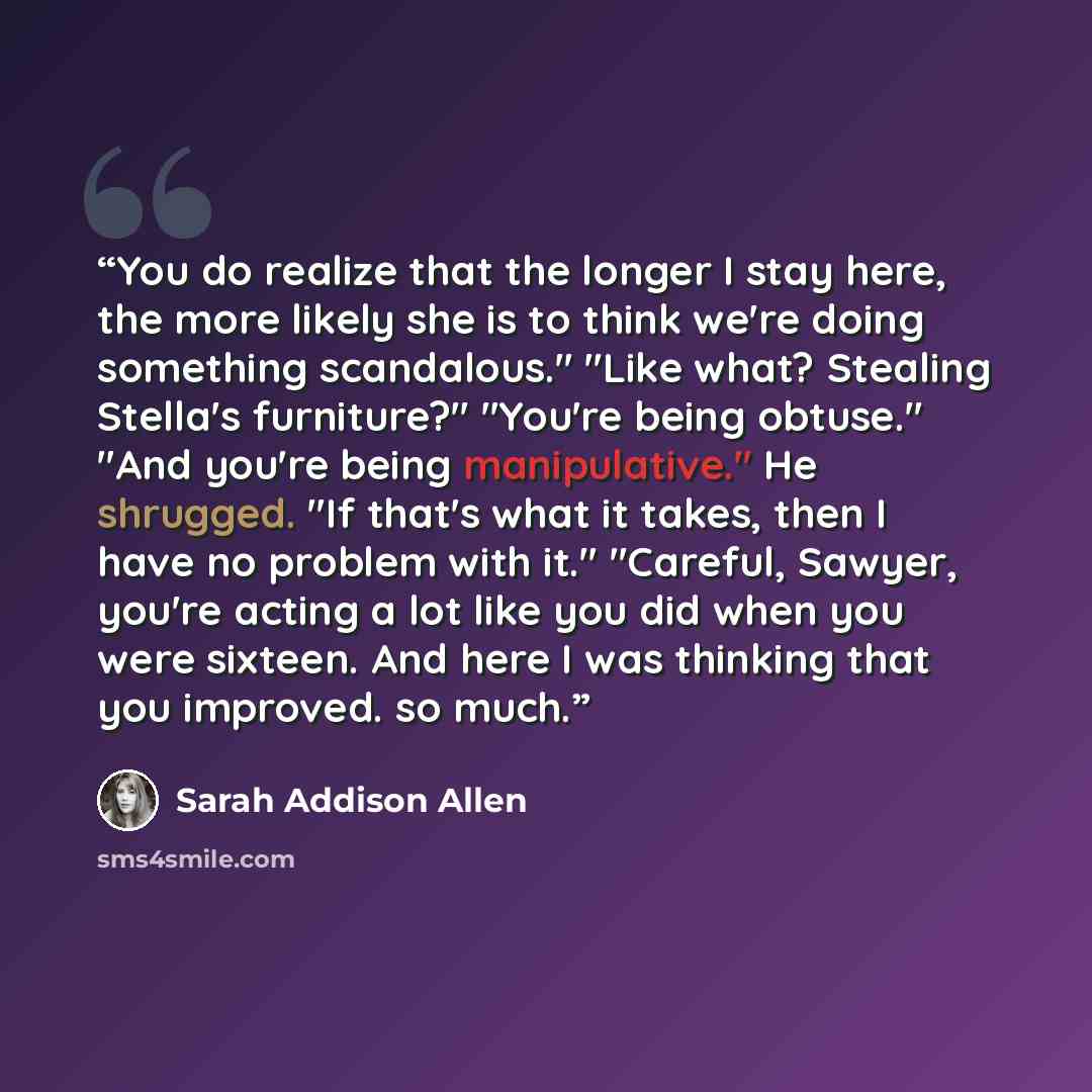 “You do realize that the longer I stay here, the more likely she is to think we're doing something scandalous." "Like what? Stealing Stella's furniture?" "You're being obtuse." "And you're being manipulative." He shrugged. "If that's what it takes, then I have no problem with it." "Careful, Sawyer…” quote by Sarah Addison Allen