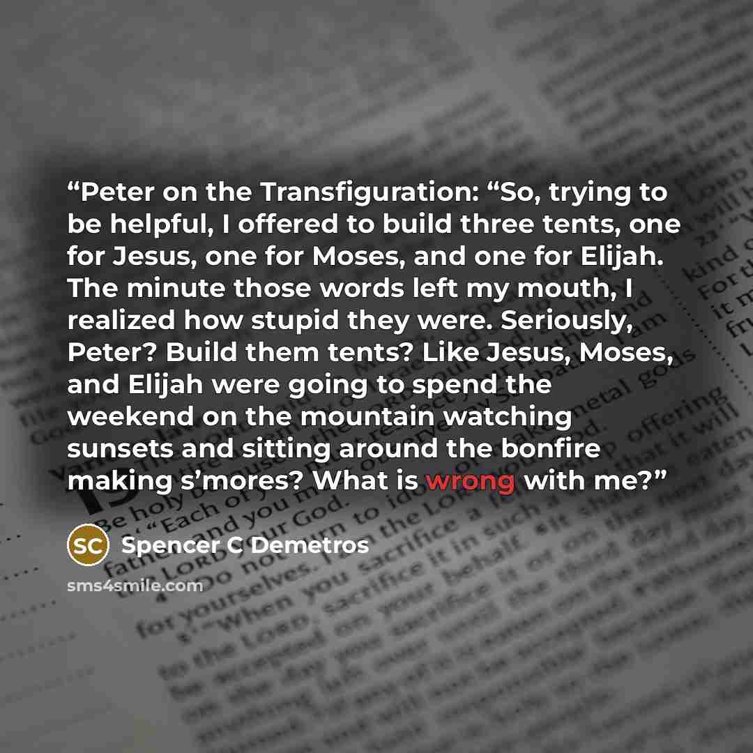 “Peter on the Transfiguration: “So, trying to be helpful, I offered to build three tents, one for Jesus, one for Moses, and one for Elijah. The minute those words left my mouth, I realized how stupid they were. Seriously, Peter? Build them tents? Like Jesus, Moses, and Elijah were going to spend…” quote by Spencer C Demetros