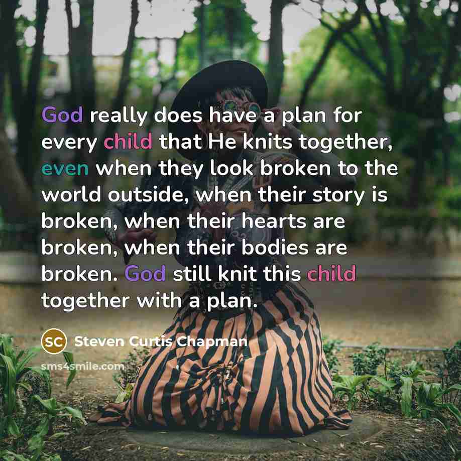 “God really does have a plan for every child that He knits together, even when they look broken to the world outside, when their story is broken, when their hearts are broken, when their bodies are broken. God still knit this child together with a plan.” quote by Steven Curtis Chapman