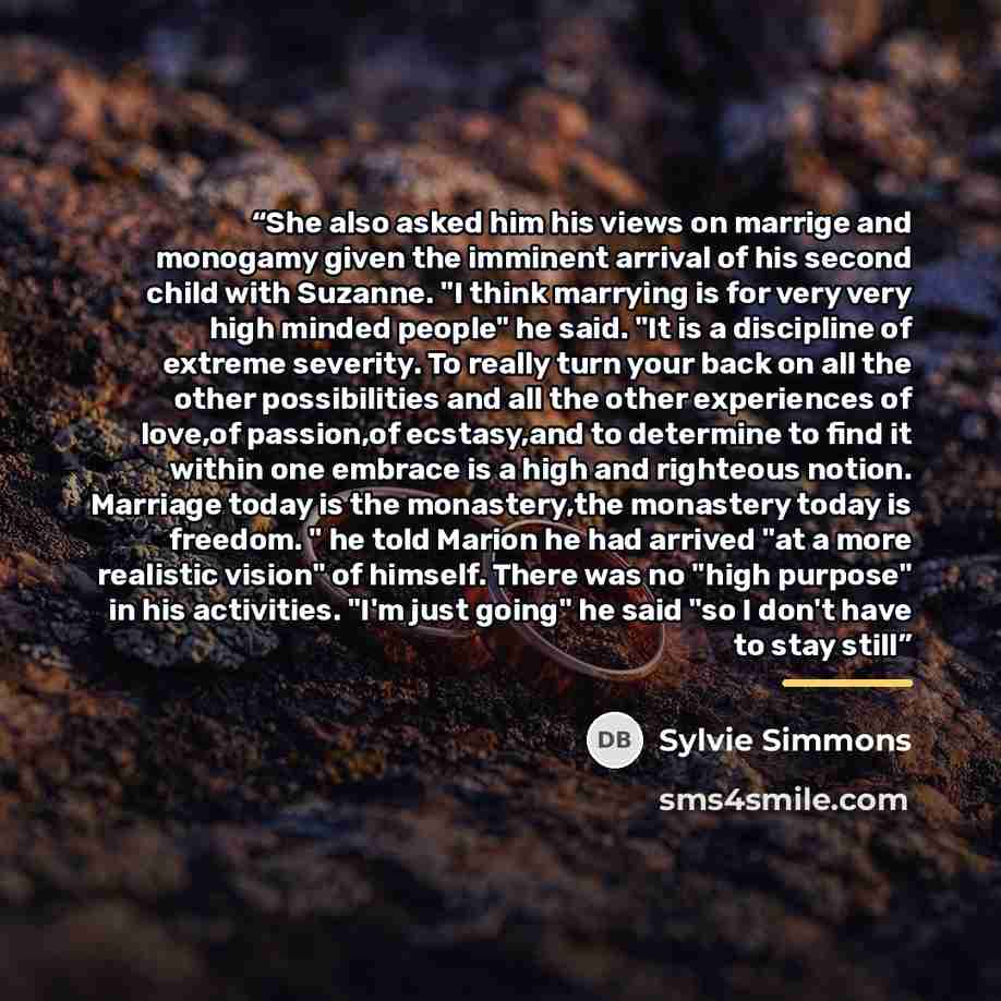 “She also asked him his views on marrige and monogamy given the imminent arrival of his second child with Suzanne. "I think marrying is for very very high minded people" he said. "It is a discipline of extreme severity. To really turn your back on all the other possibilities and all the other…” quote by Sylvie Simmons
