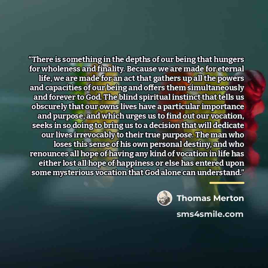 “There is something in the depths of our being that hungers for wholeness and finality. Because we are made for eternal life, we are made for an act that gathers up all the powers and capacities of our being and offers them simultaneously and forever to God. The blind spiritual instinct that tells…” quote by Thomas Merton