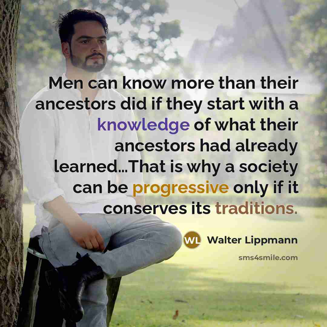 “Men can know more than their ancestors did if they start with a knowledge of what their ancestors had already learned…That is why a society can be progressive only if it conserves its traditions.” quote by Walter Lippmann