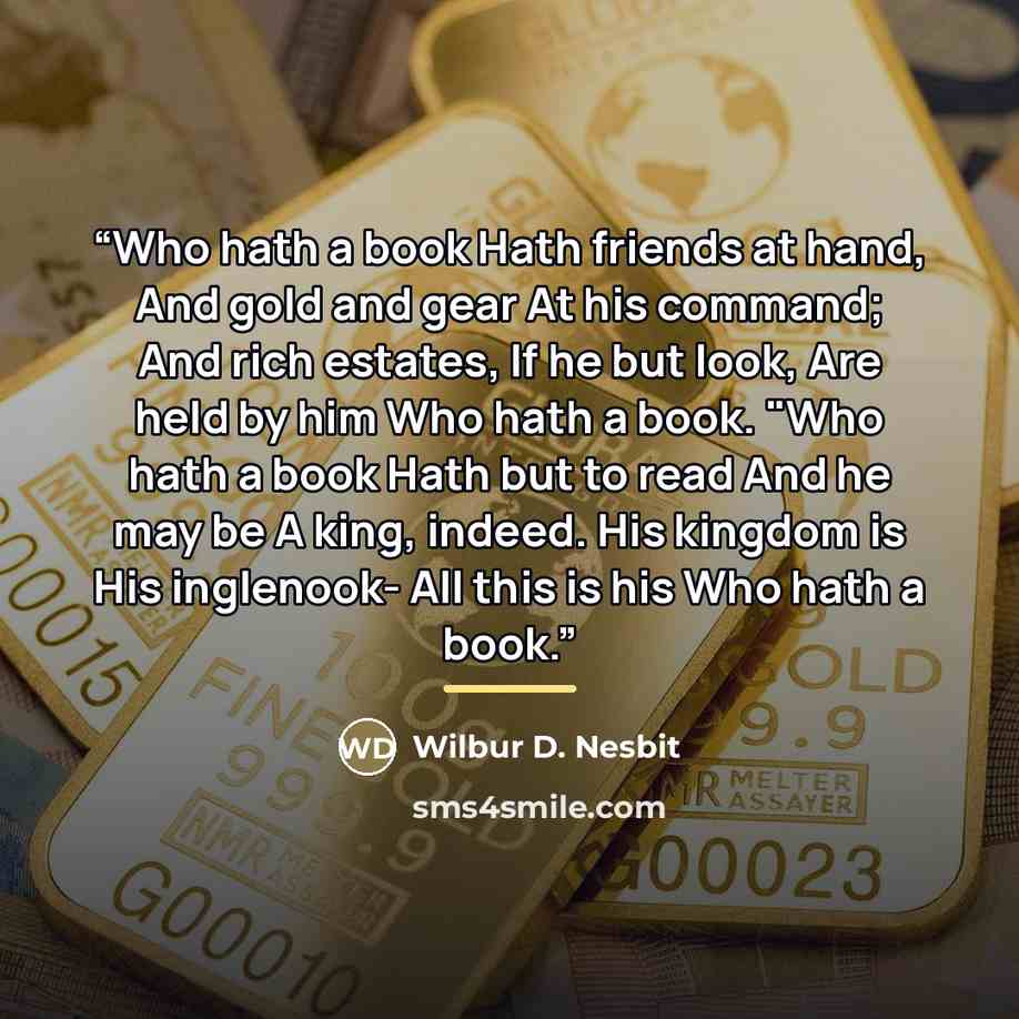 “Who hath a book Hath friends at hand, And gold and gear At his command; And rich estates, If he but look, Are held by him Who hath a book. "Who hath a book Hath but to read And he may be A king, indeed. His kingdom is His inglenook- All this is his Who hath a book.” quote by Wilbur D. Nesbit