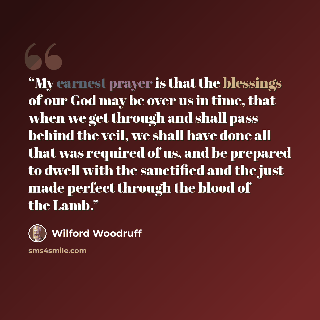 “My earnest prayer is that the blessings of our God may be over us in time, that when we get through and shall pass behind the veil, we shall have done all that was required of us, and be prepared to dwell with the sanctified and the just made perfect through the blood of the Lamb.” quote by Wilford Woodruff