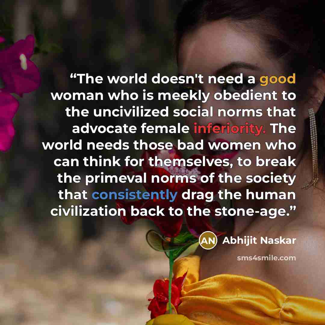 “The world doesn't need a good woman who is meekly obedient to the uncivilized social norms that advocate female inferiority. The world needs those bad women who can think for themselves, to break the primeval norms of the society that consistently drag the human civilization back to the stone-age.” quote by Abhijit Naskar