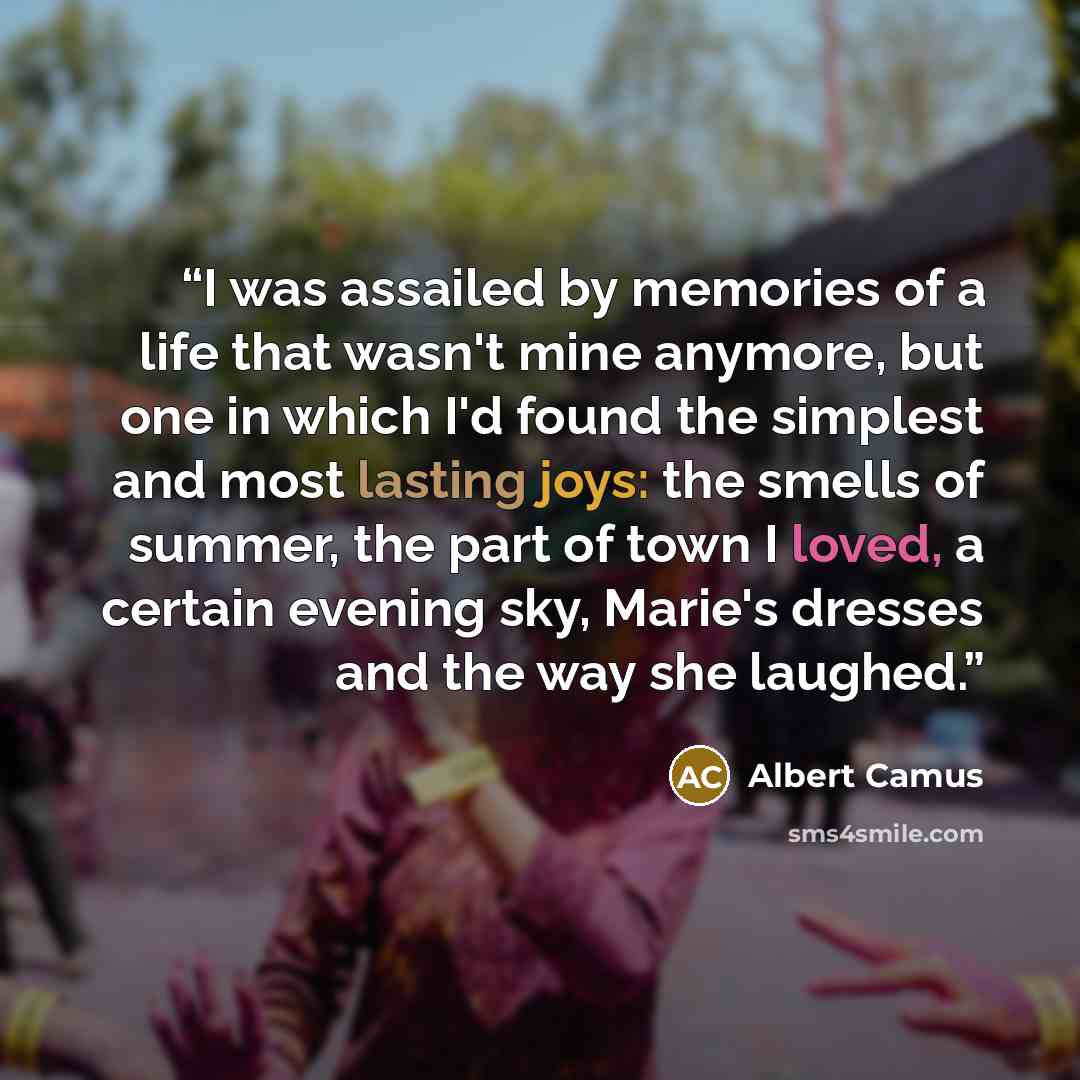 “I was assailed by memories of a life that wasn't mine anymore, but one in which I'd found the simplest and most lasting joys: the smells of summer, the part of town I loved, a certain evening sky, Marie's dresses and the way she laughed.” quote by Albert Camus