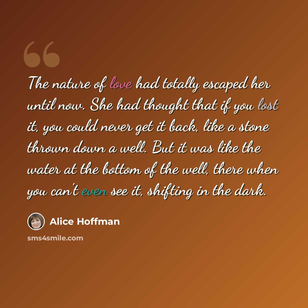 “The nature of love had totally escaped her until now. She had thought that if you lost it, you could never get it back, like a stone thrown down a well. But it was like the water at the bottom of the well, there when you can't even see it, shifting in the dark.” quote by Alice Hoffman