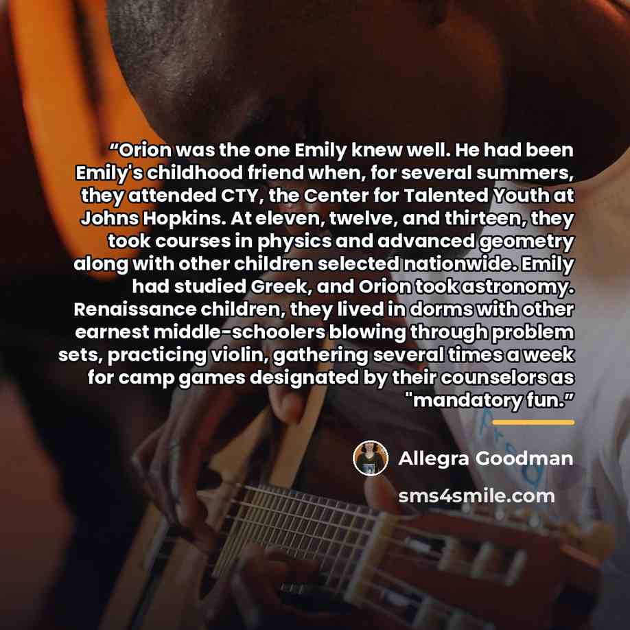“Orion was the one Emily knew well. He had been Emily's childhood friend when, for several summers, they attended CTY, the Center for Talented Youth at Johns Hopkins. At eleven, twelve, and thirteen, they took courses in physics and advanced geometry along with other children selected nationwide…” quote by Allegra Goodman