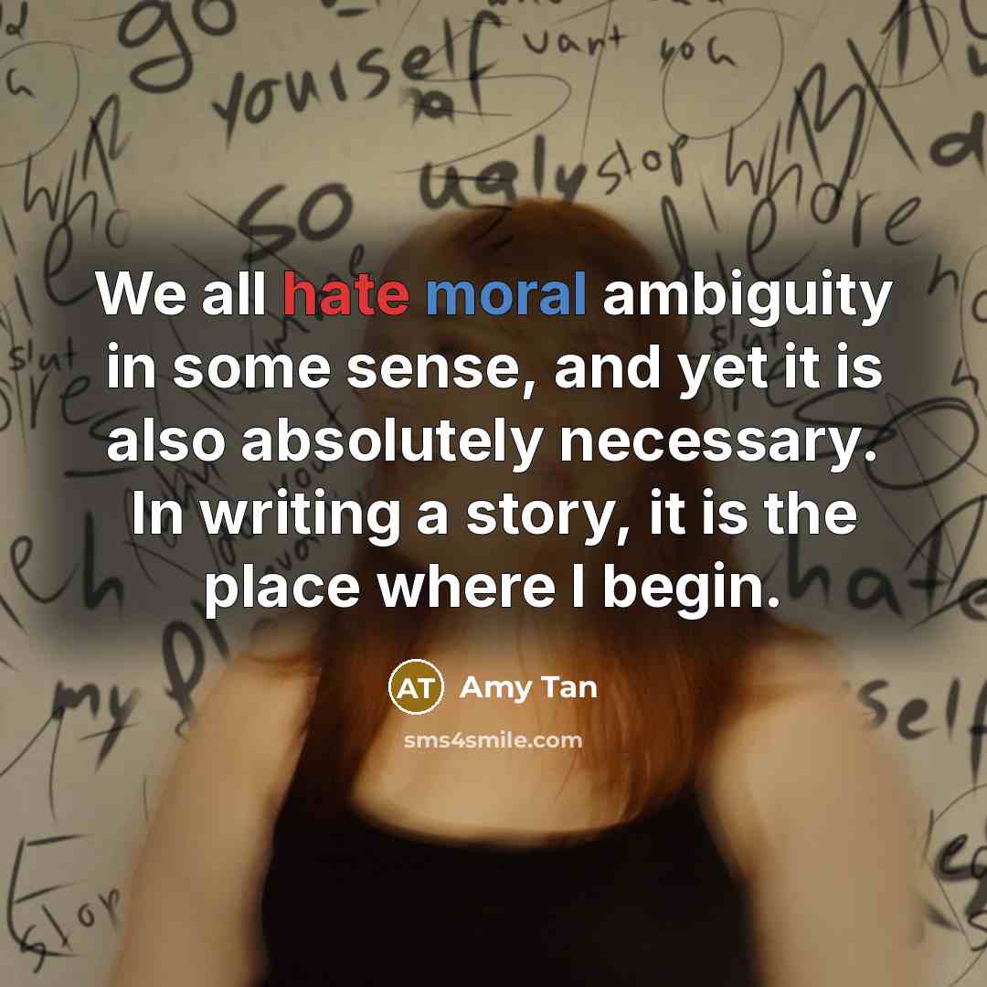 “We all hate moral ambiguity in some sense, and yet it is also absolutely necessary. In writing a story, it is the place where I begin.” quote by Amy Tan