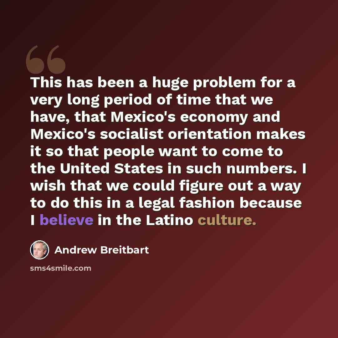 “This has been a huge problem for a very long period of time that we have, that Mexico's economy and Mexico's socialist orientation makes it so that people want to come to the United States in such numbers. I wish that we could figure out a way to do this in a legal fashion because I believe in the…” quote by Andrew Breitbart