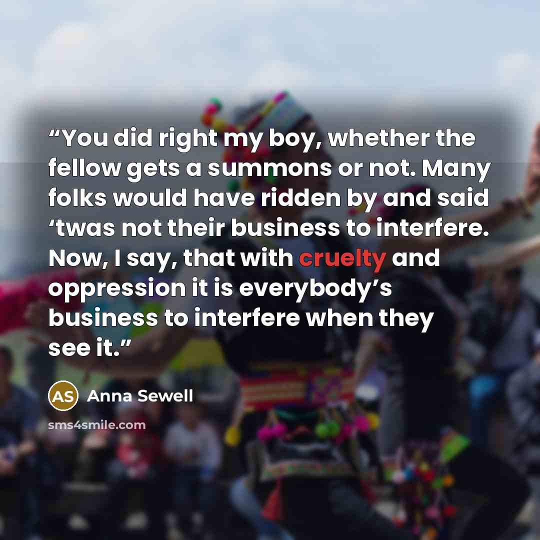 “You did right my boy, whether the fellow gets a summons or not. Many folks would have ridden by and said ‘twas not their business to interfere. Now, I say, that with cruelty and oppression it is everybody’s business to interfere when they see it.” quote by Anna Sewell