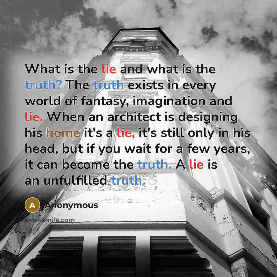 “What is the lie and what is the truth? The truth exists in every world of fantasy, imagination and lie. When an architect is designing his home it's a lie, it's still only in his head, but if you wait for a few years, it can become the truth. A lie is an unfulfilled truth.” quote by Anonymous