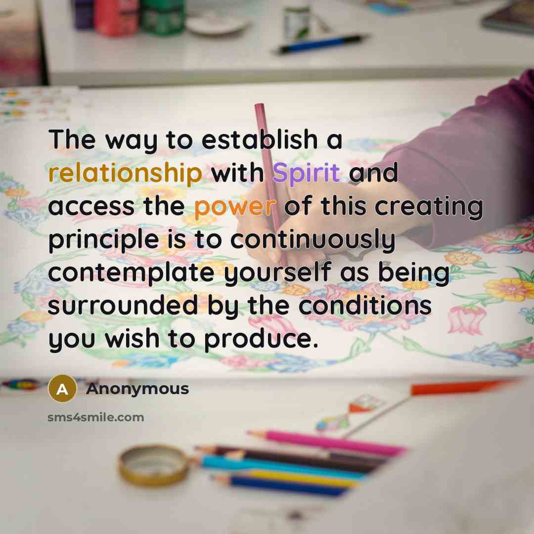 “The way to establish a relationship with Spirit and access the power of this creating principle is to continuously contemplate yourself as being surrounded by the conditions you wish to produce.” quote by Anonymous
