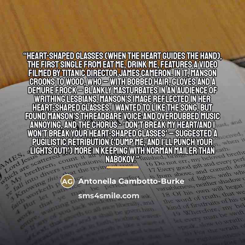“Heart-Shaped Glasses (When the Heart Guides the Hand), the first single from Eat Me, Drink Me, features a video filmed by Titanic director James Cameron. In it, Manson croons to Wood, who – with bobbed hair, gloves and a demure frock – blankly masturbates in an audience of writhing lesbians…” quote by Antonella Gambotto-Burke