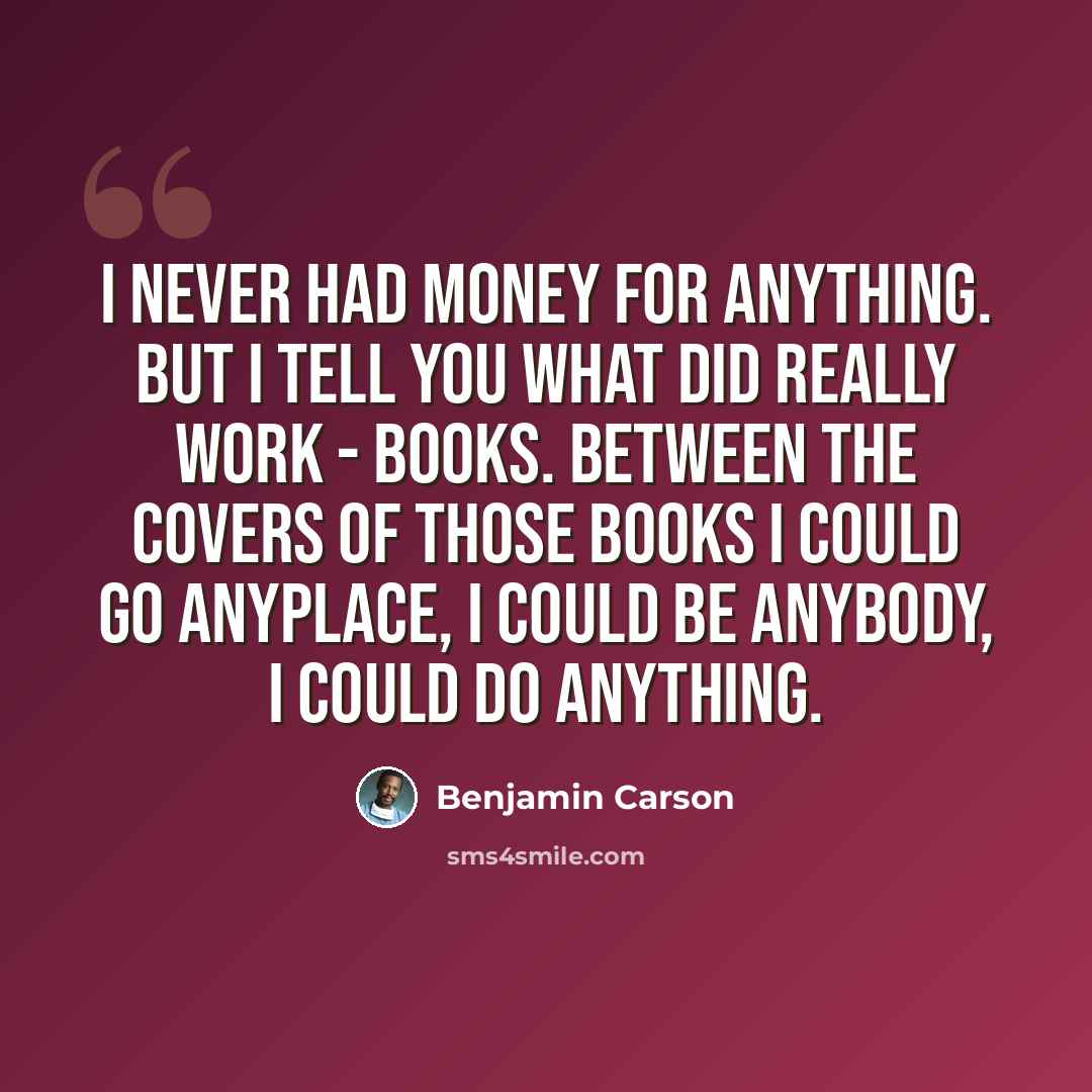 “I never had money for anything. But I tell you what did really work - books. Between the covers of those books I could go anyplace, I could be anybody, I could do anything.” quote by Benjamin Carson