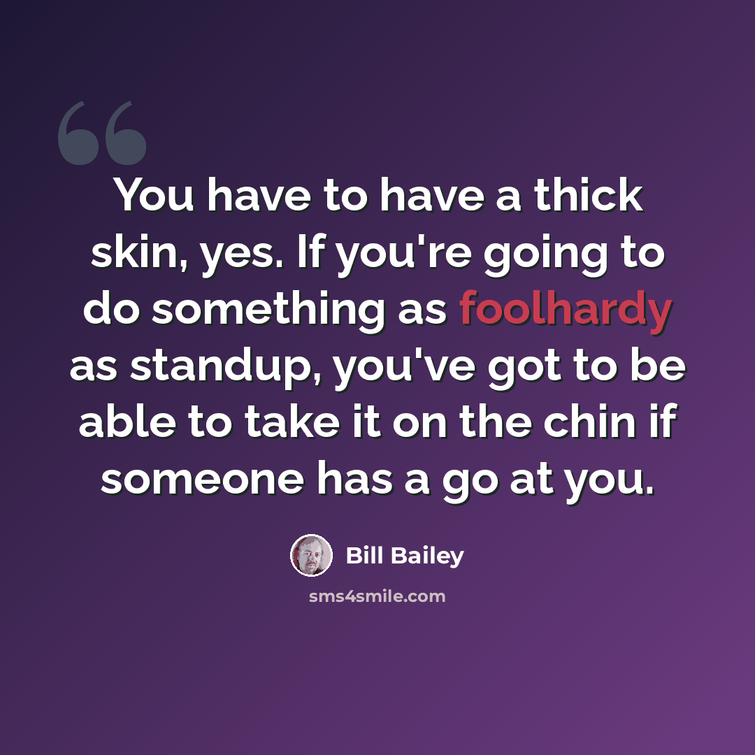 “You have to have a thick skin, yes. If you're going to do something as foolhardy as standup, you've got to be able to take it on the chin if someone has a go at you.” quote by Bill Bailey