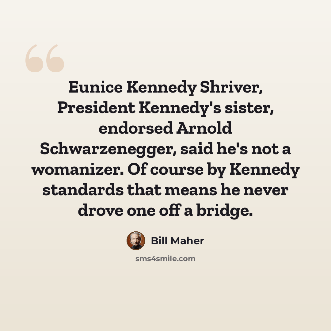 “Eunice Kennedy Shriver, President Kennedy's sister, endorsed Arnold Schwarzenegger, said he's not a womanizer. Of course by Kennedy standards that means he never drove one off a bridge.” quote by Bill Maher