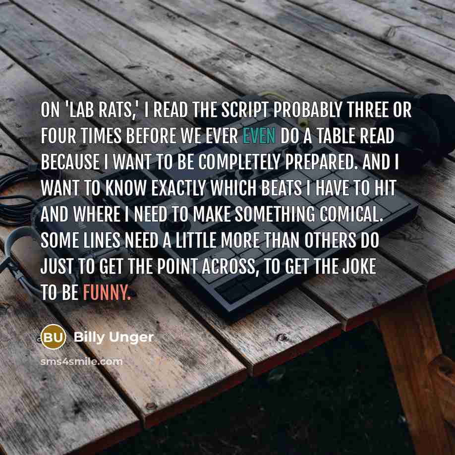 “On 'Lab Rats,' I read the script probably three or four times before we ever even do a table read because I want to be completely prepared. And I want to know exactly which beats I have to hit and where I need to make something comical. Some lines need a little more than others do just to get the…” quote by Billy Unger