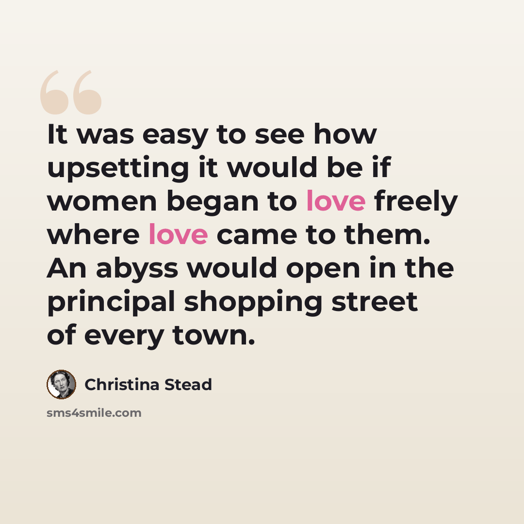 “It was easy to see how upsetting it would be if women began to love freely where love came to them. An abyss would open in the principal shopping street of every town.” quote by Christina Stead