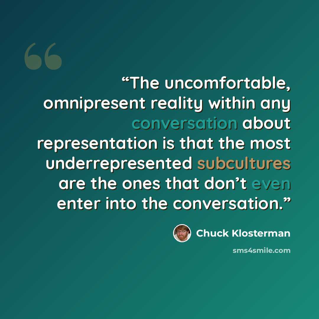 “The uncomfortable, omnipresent reality within any conversation about representation is that the most underrepresented subcultures are the ones that don’t even enter into the conversation.” quote by Chuck Klosterman