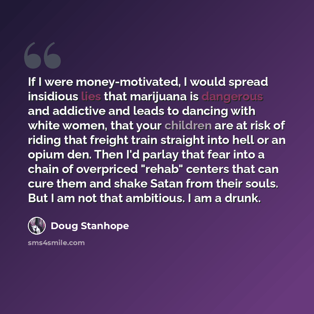 “If I were money-motivated, I would spread insidious lies that marijuana is dangerous and addictive and leads to dancing with white women, that your children are at risk of riding that freight train straight into hell or an opium den. Then I'd parlay that fear into a chain of overpriced "rehab"…” quote by Doug Stanhope