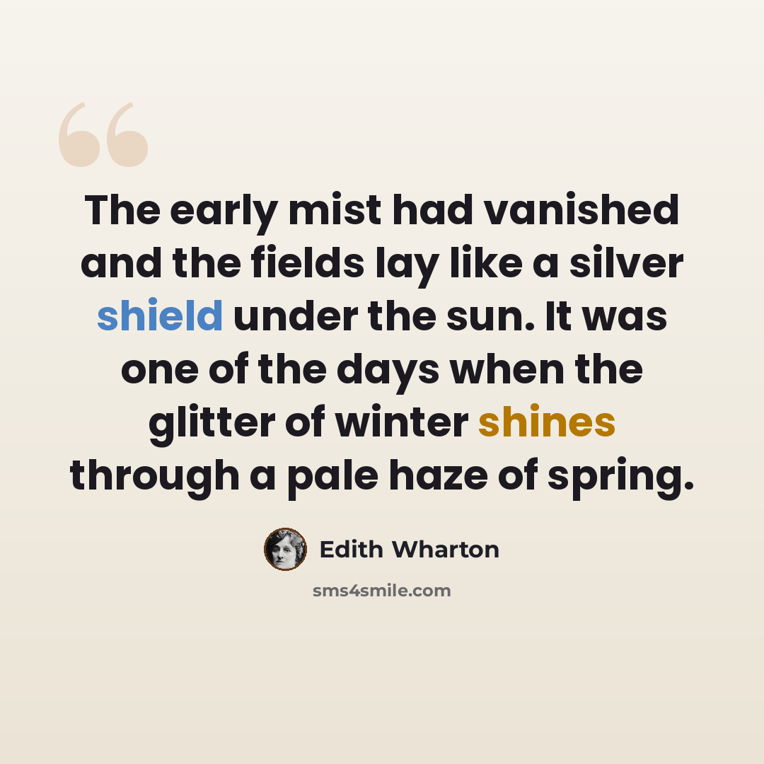 “The early mist had vanished and the fields lay like a silver shield under the sun. It was one of the days when the glitter of winter shines through a pale haze of spring.” quote by Edith Wharton