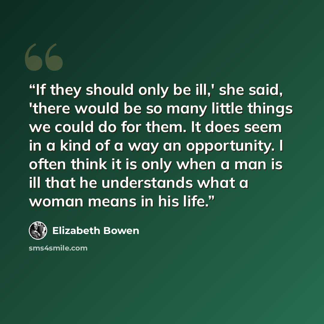 “If they should only be ill,' she said, 'there would be so many little things we could do for them. It does seem in a kind of a way an opportunity. I often think it is only when a man is ill that he understands what a woman means in his life.” quote by Elizabeth Bowen