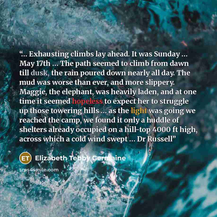 “… Exhausting climbs lay ahead. It was Sunday … May 17th … The path seemed to climb from dawn till dusk, the rain poured down nearly all day. The mud was worse than ever, and more slippery. Maggie, the elephant, was heavily laden, and at one time it seemed hopeless to expect her to struggle up…” quote by Elizabeth Tebby Germaine