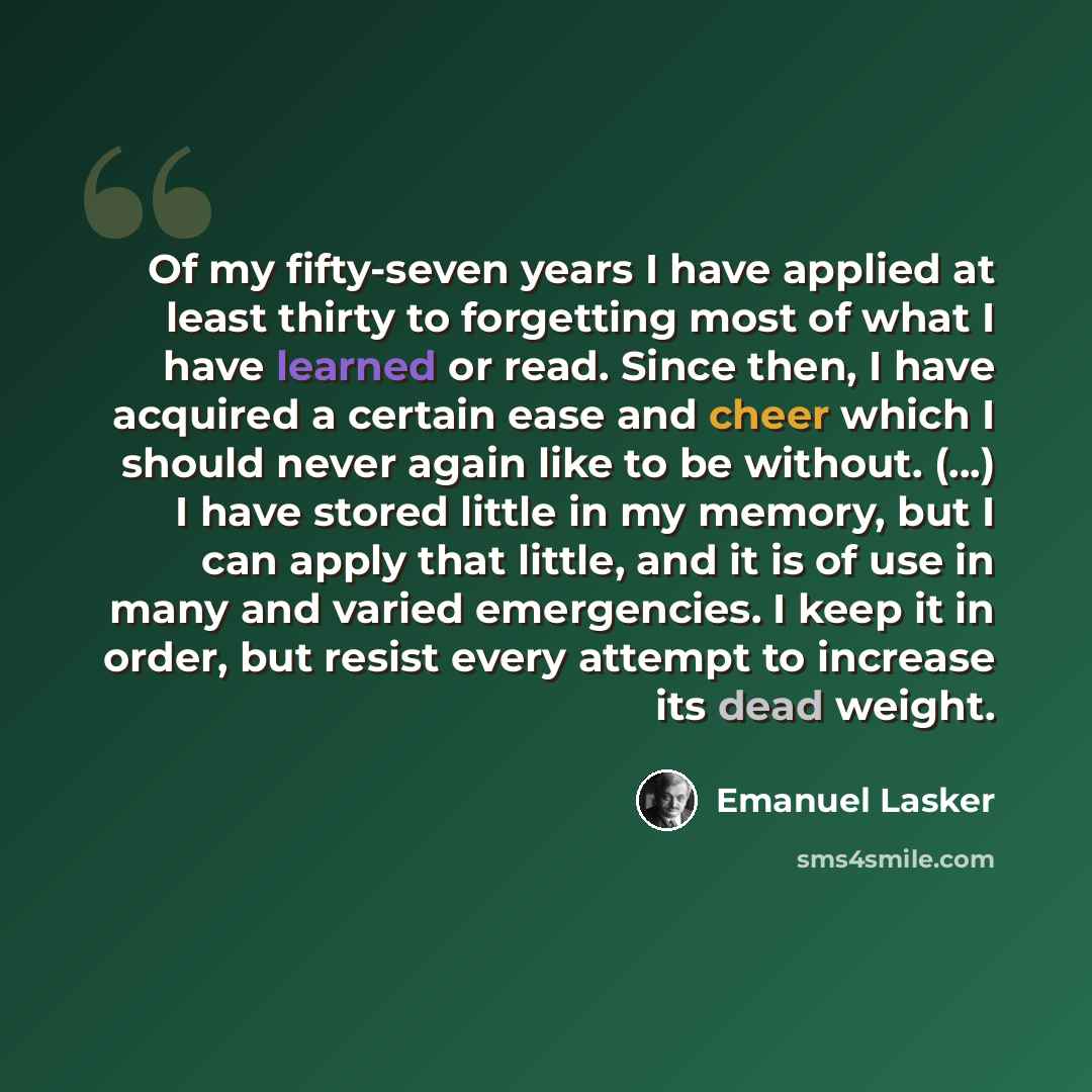 “Of my fifty-seven years I have applied at least thirty to forgetting most of what I have learned or read. Since then, I have acquired a certain ease and cheer which I should never again like to be without. (...) I have stored little in my memory, but I can apply that little, and it is of use in…” quote by Emanuel Lasker