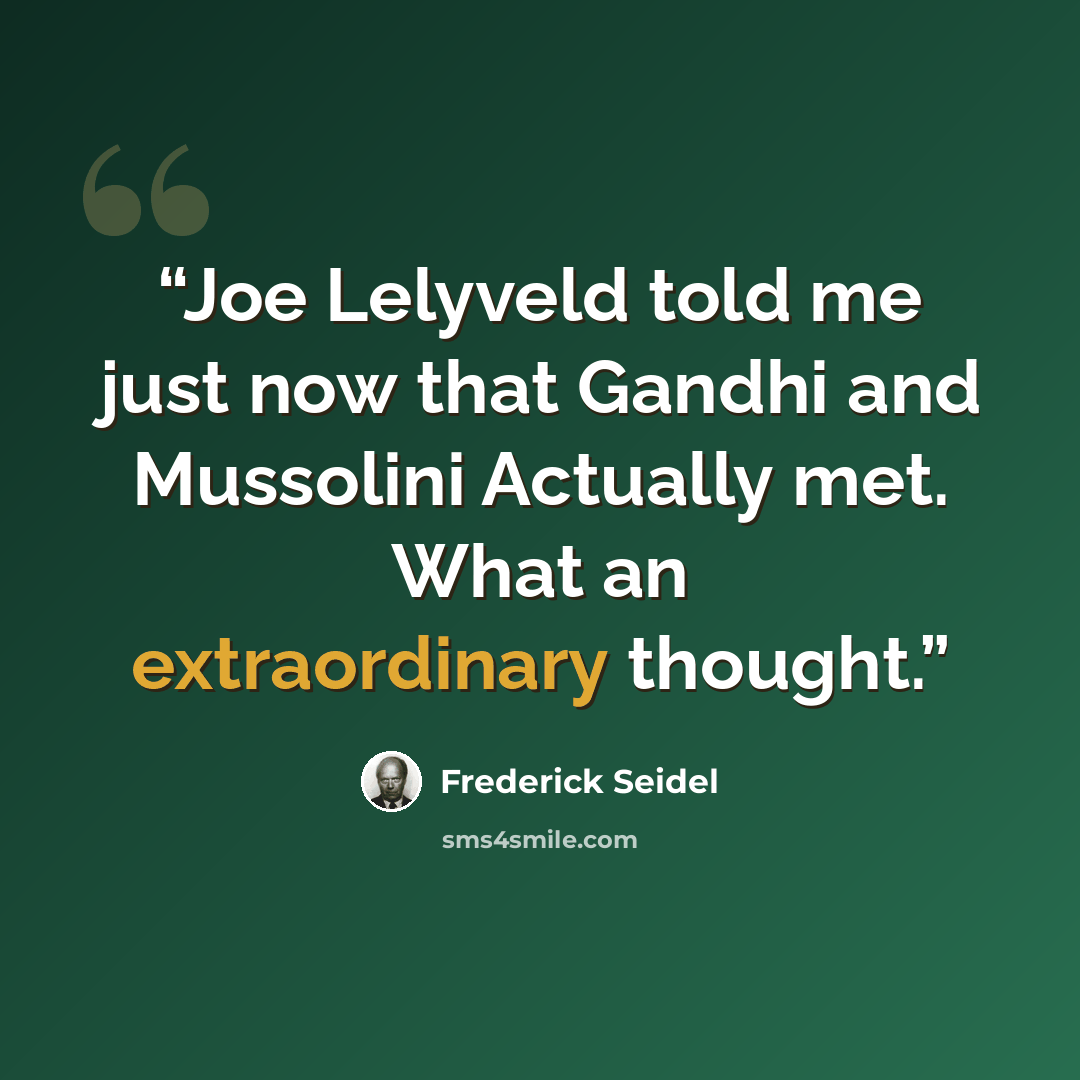 “Joe Lelyveld told me just now that Gandhi and Mussolini Actually met. What an extraordinary thought.” quote by Frederick Seidel