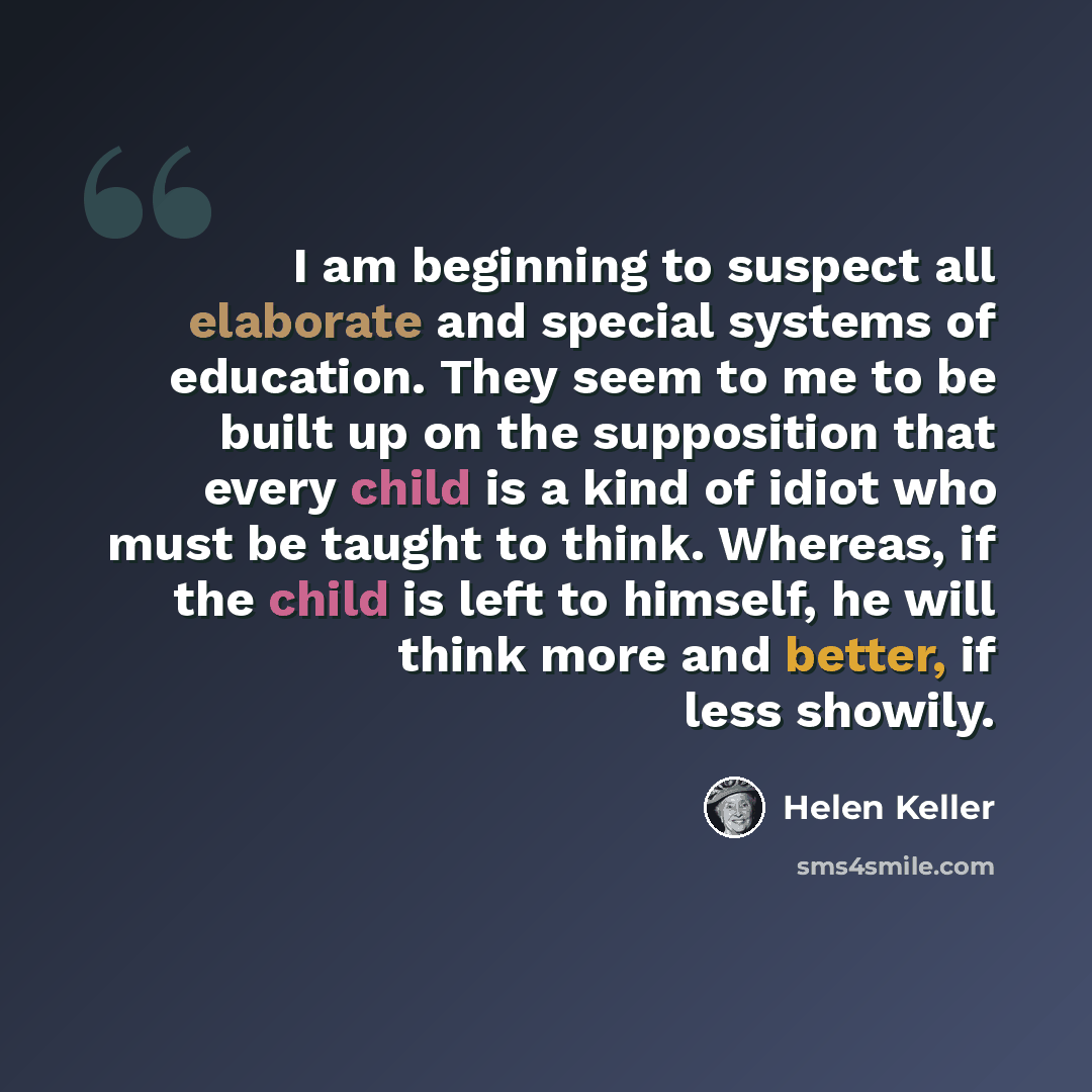“I am beginning to suspect all elaborate and special systems of education. They seem to me to be built up on the supposition that every child is a kind of idiot who must be taught to think. Whereas, if the child is left to himself, he will think more and better, if less showily.” quote by Helen Keller
