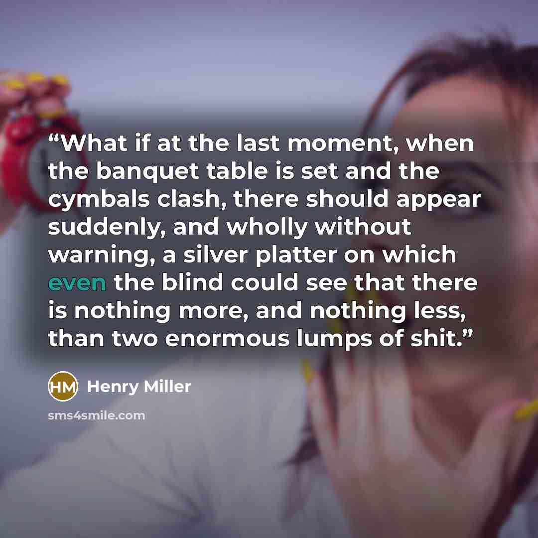 “What if at the last moment, when the banquet table is set and the cymbals clash, there should appear suddenly, and wholly without warning, a silver platter on which even the blind could see that there is nothing more, and nothing less, than two enormous lumps of shit.” quote by Henry Miller