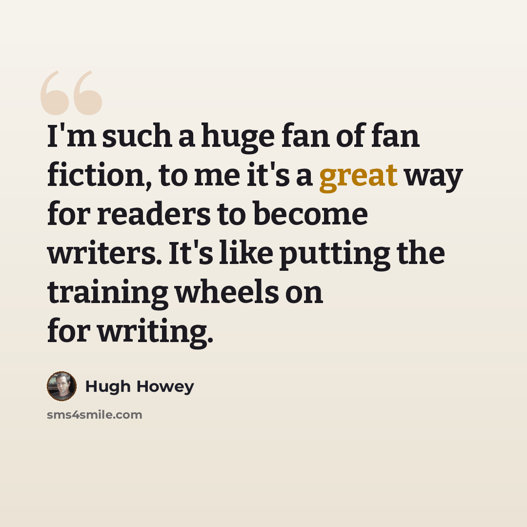 “I'm such a huge fan of fan fiction, to me it's a great way for readers to become writers. It's like putting the training wheels on for writing.” quote by Hugh Howey