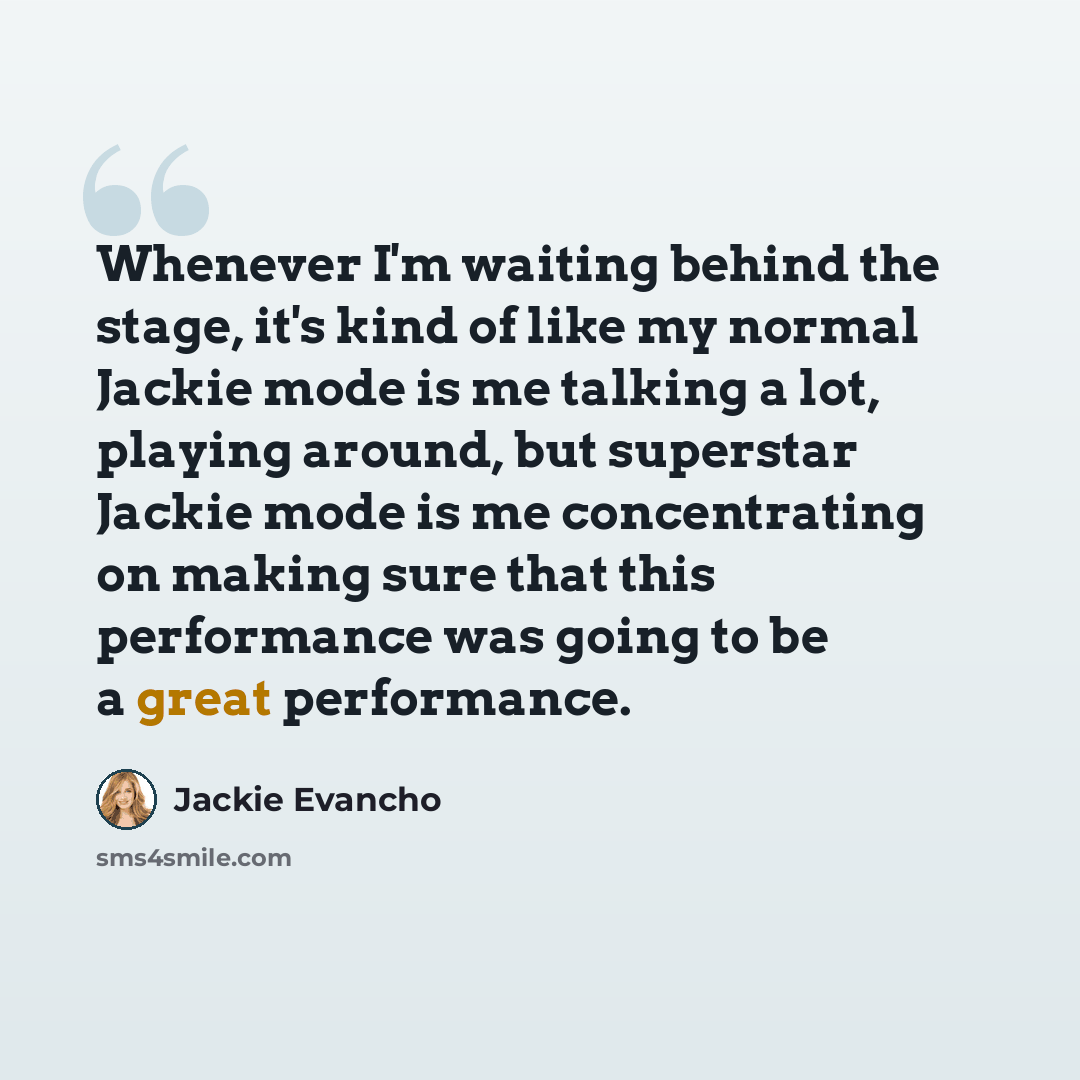 “Whenever I'm waiting behind the stage, it's kind of like my normal Jackie mode is me talking a lot, playing around, but superstar Jackie mode is me concentrating on making sure that this performance was going to be a great performance.” quote by Jackie Evancho