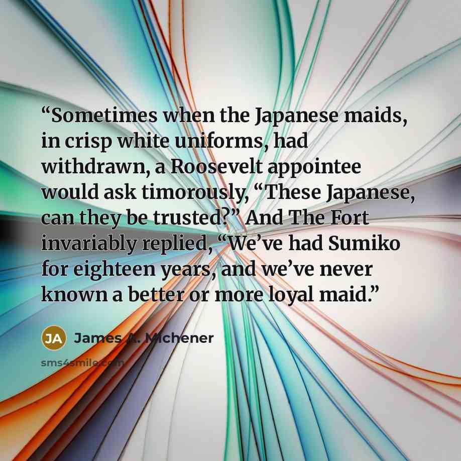 “Sometimes when the Japanese maids, in crisp white uniforms, had withdrawn, a Roosevelt appointee would ask timorously, “These Japanese, can they be trusted?” And The Fort invariably replied, “We’ve had Sumiko for eighteen years, and we’ve never known a better or more loyal maid.” quote by James A. Michener