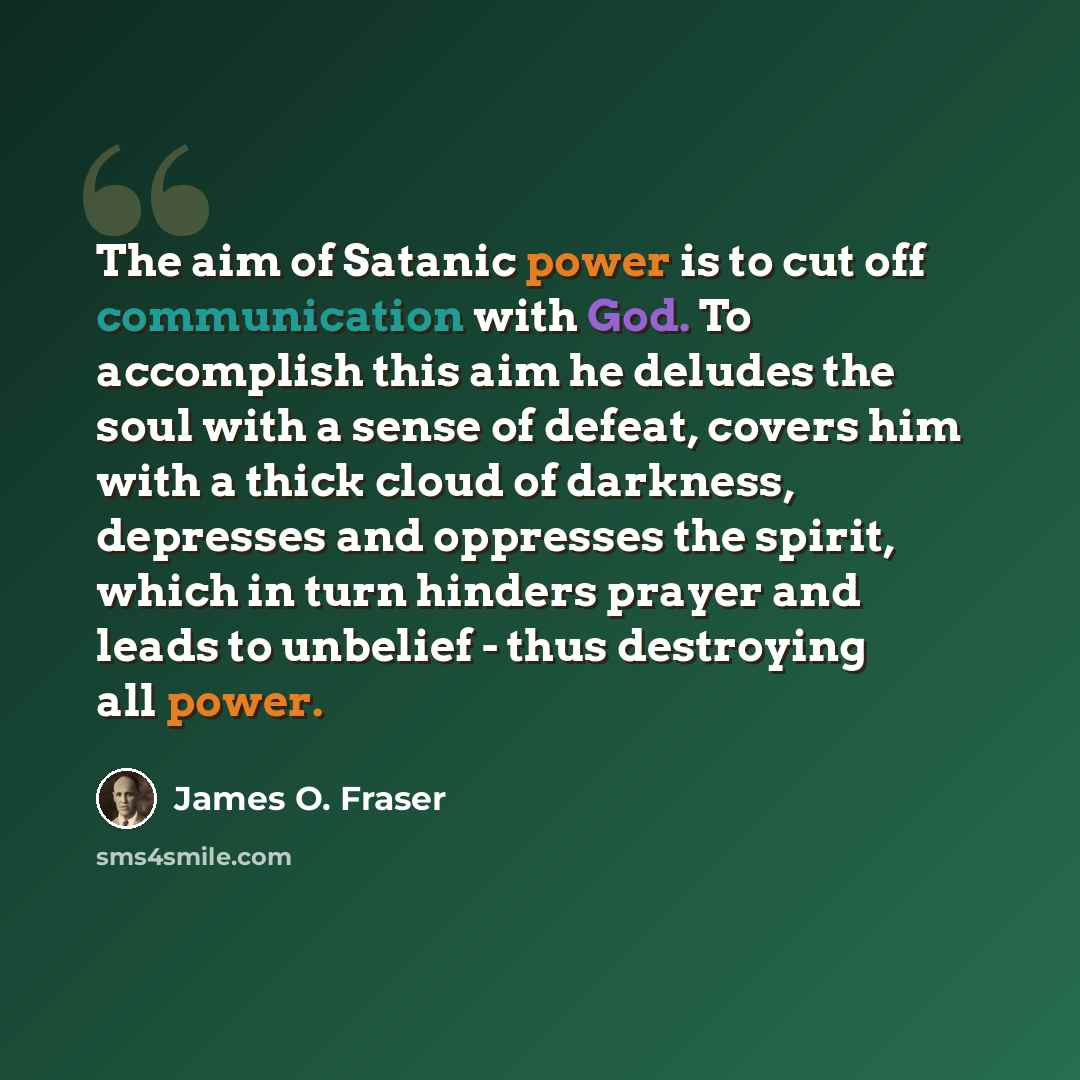 “The aim of Satanic power is to cut off communication with God. To accomplish this aim he deludes the soul with a sense of defeat, covers him with a thick cloud of darkness, depresses and oppresses the spirit, which in turn hinders prayer and leads to unbelief - thus destroying all power.” quote by James O. Fraser