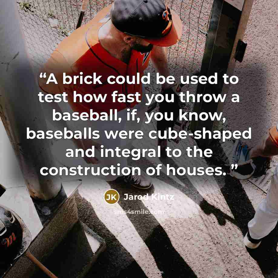 “A brick could be used to test how fast you throw a baseball, if, you know, baseballs were cube-shaped and integral to the construction of houses.” quote by Jarod Kintz