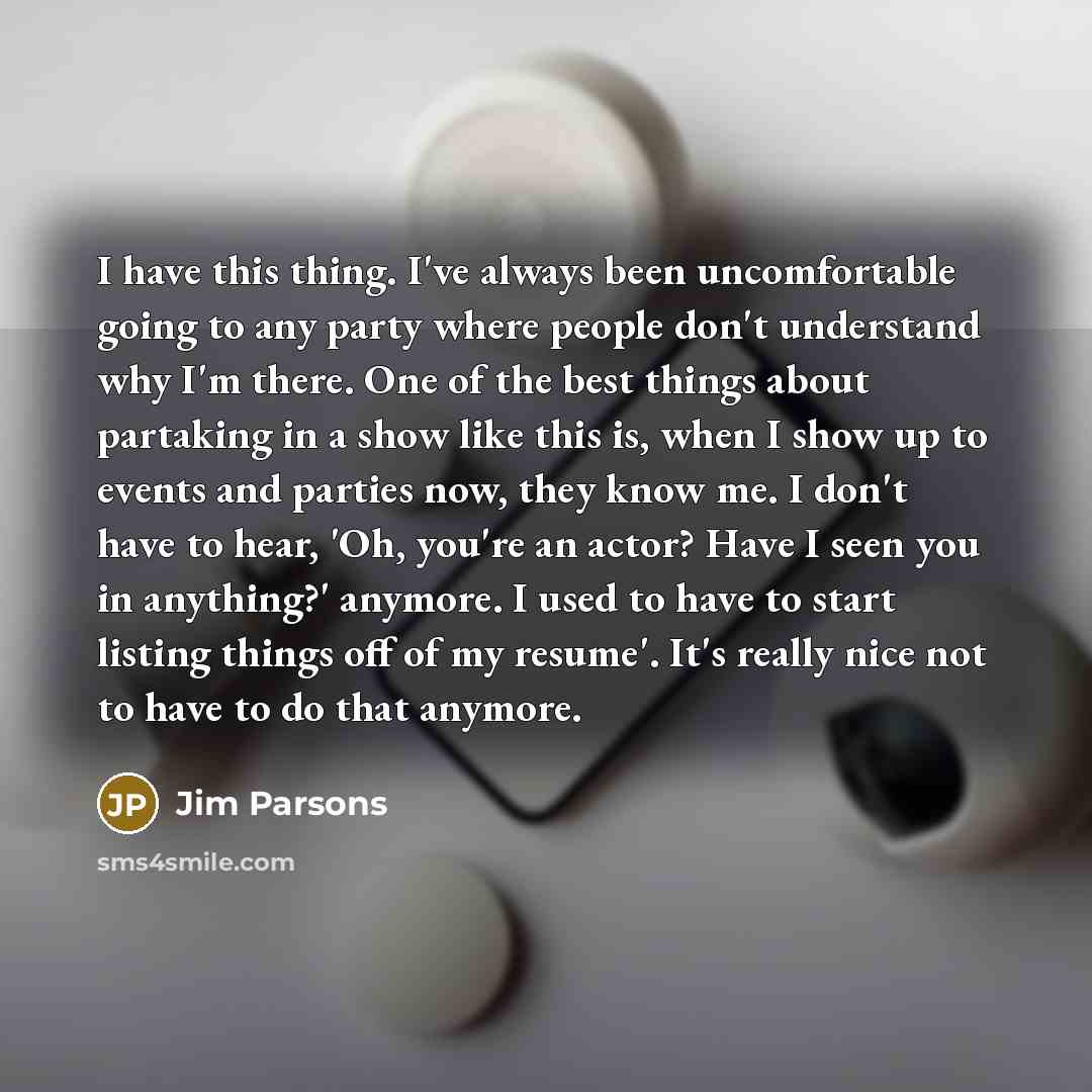 “I have this thing. I've always been uncomfortable going to any party where people don't understand why I'm there. One of the best things about partaking in a show like this is, when I show up to events and parties now, they know me. I don't have to hear, 'Oh, you're an actor? Have I seen you in…” quote by Jim Parsons