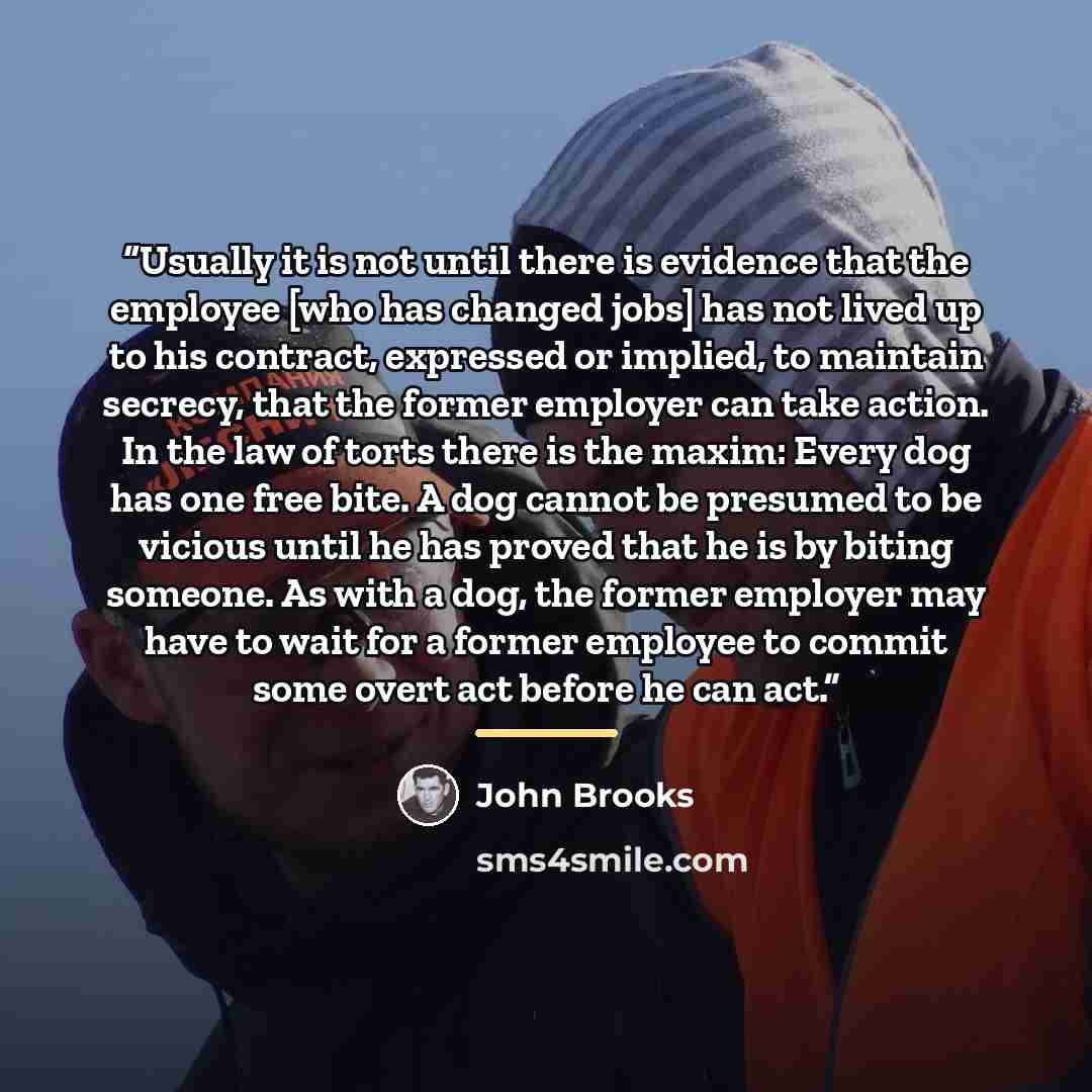 “Usually it is not until there is evidence that the employee [who has changed jobs] has not lived up to his contract, expressed or implied, to maintain secrecy, that the former employer can take action. In the law of torts there is the maxim: Every dog has one free bite. A dog cannot be presumed to…” quote by John Brooks