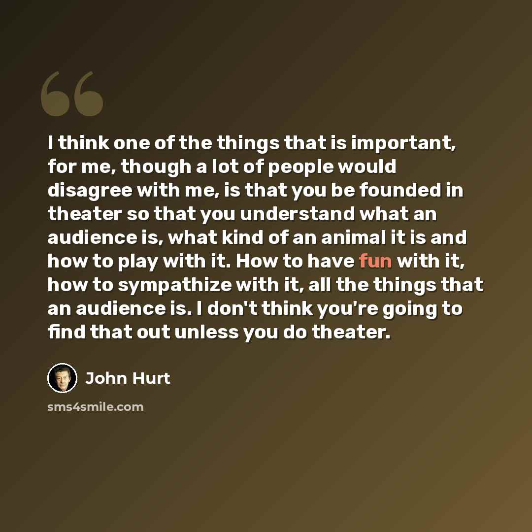 “I think one of the things that is important, for me, though a lot of people would disagree with me, is that you be founded in theater so that you understand what an audience is, what kind of an animal it is and how to play with it. How to have fun with it, how to sympathize with it, all the things…” quote by John Hurt