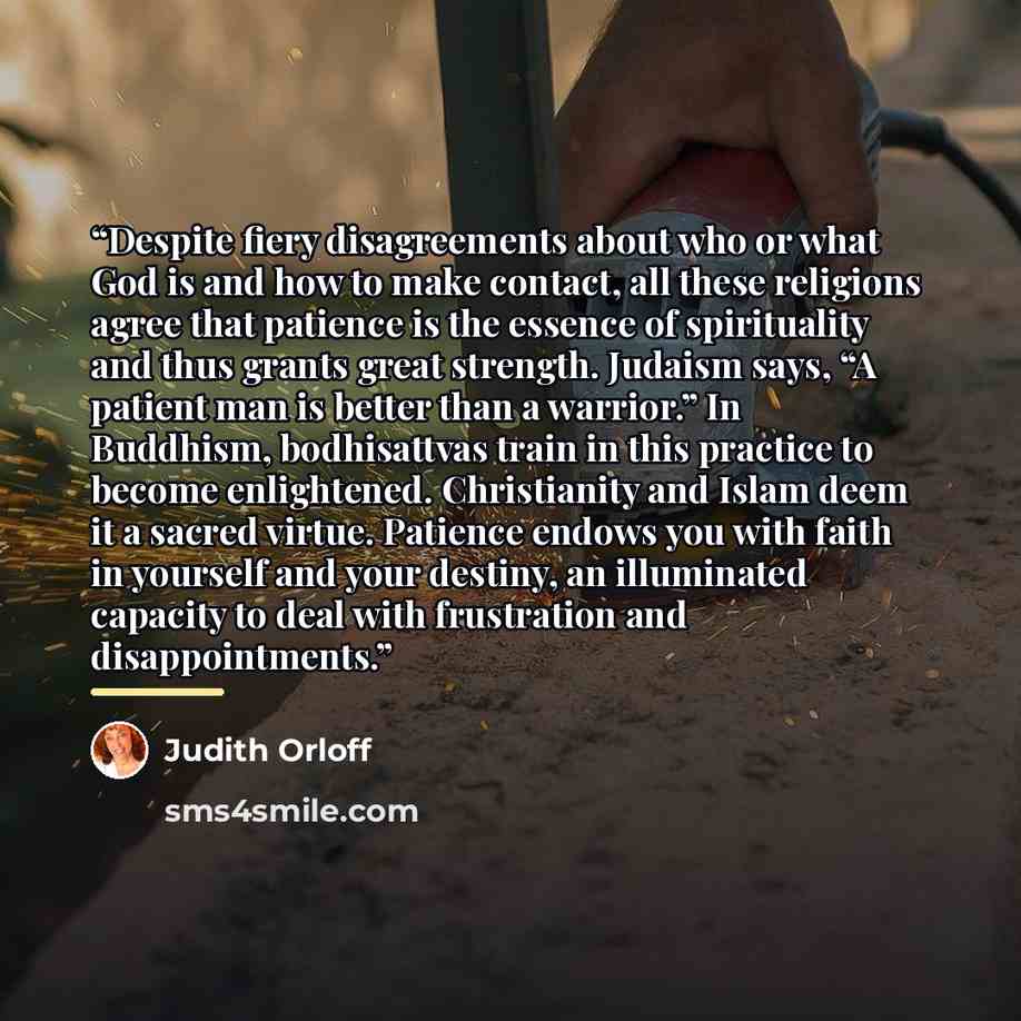 “Despite fiery disagreements about who or what God is and how to make contact, all these religions agree that patience is the essence of spirituality and thus grants great strength. Judaism says, “A patient man is better than a warrior.” In Buddhism, bodhisattvas train in this practice to become…” quote by Judith Orloff