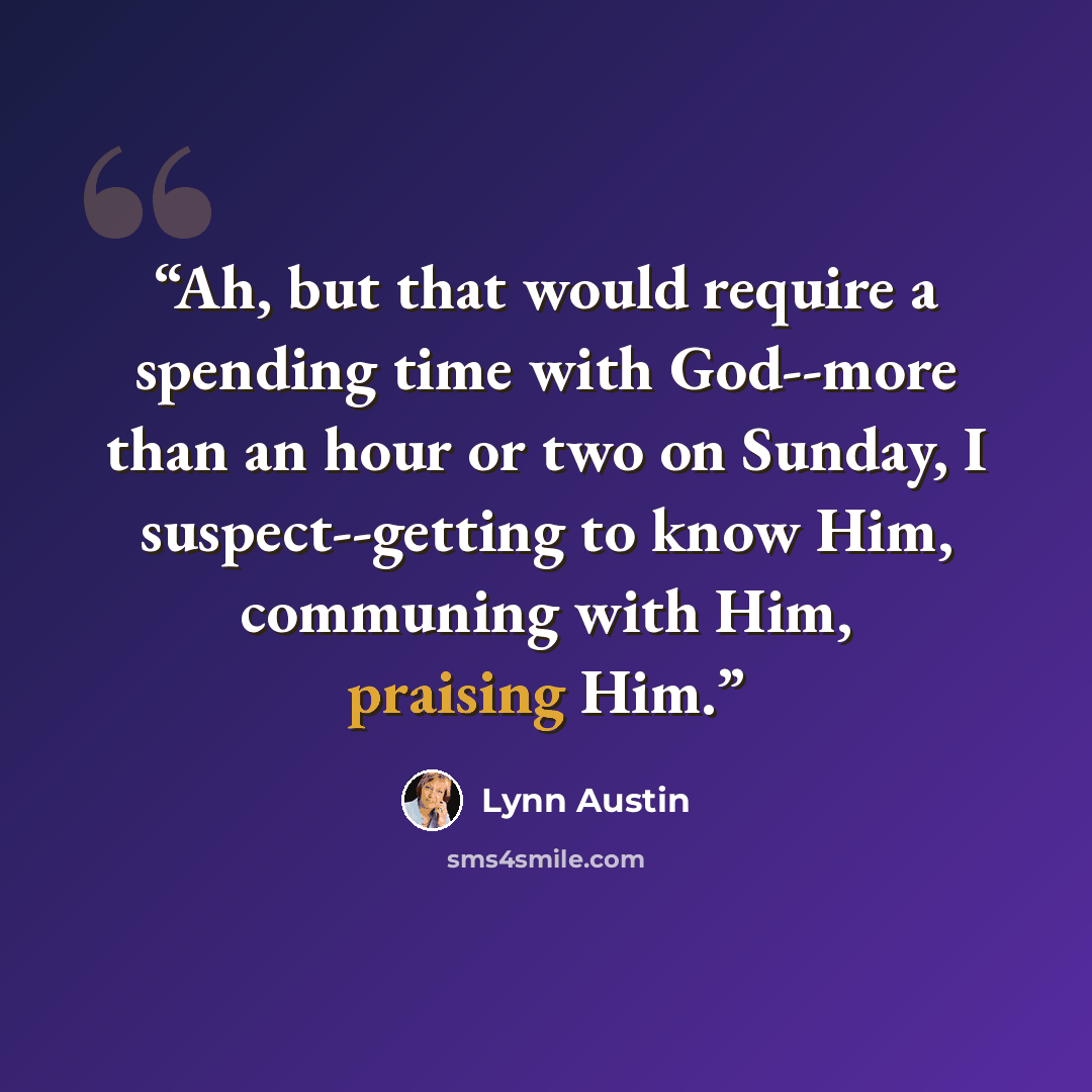 “Ah, but that would require a spending time with God--more than an hour or two on Sunday, I suspect--getting to know Him, communing with Him, praising Him.” quote by Lynn Austin