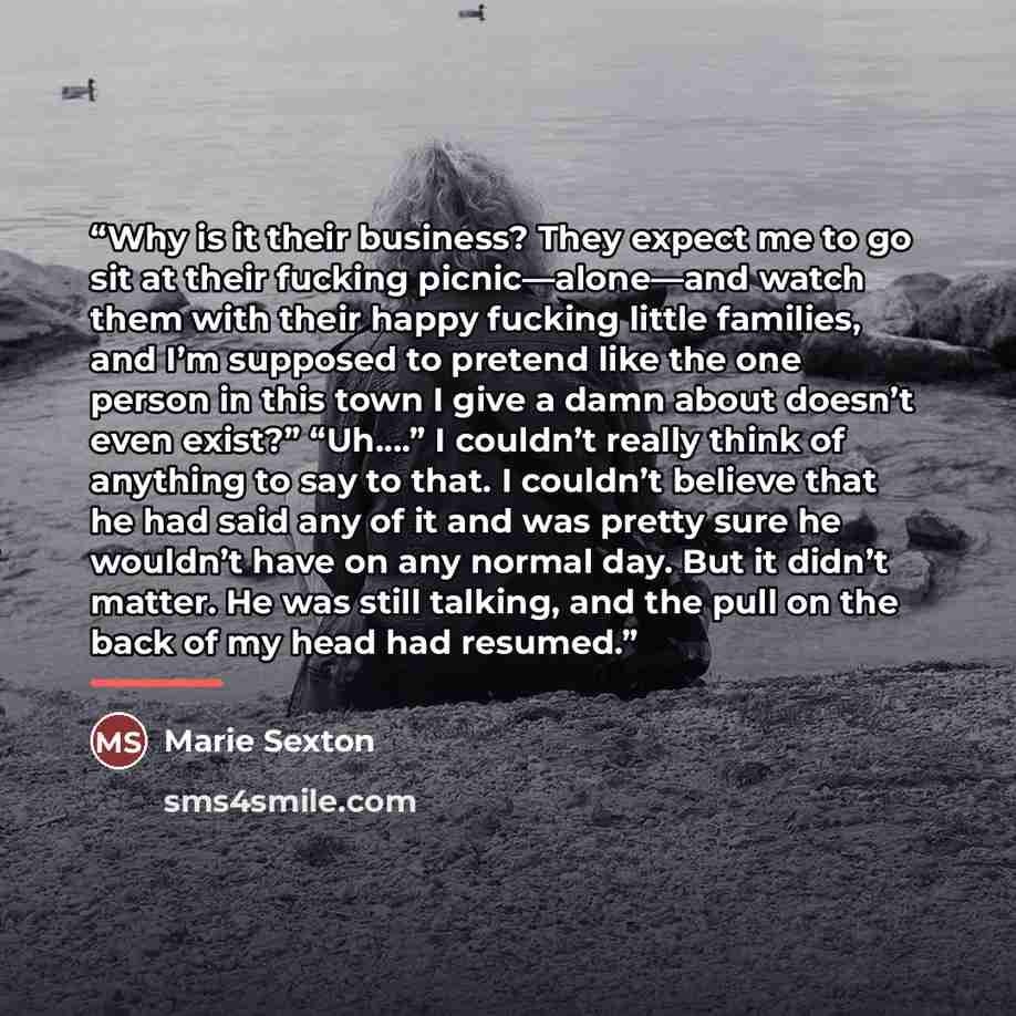 “Why is it their business? They expect me to go sit at their fucking picnic—alone—and watch them with their happy fucking little families, and I’m supposed to pretend like the one person in this town I give a damn about doesn’t even exist?” “Uh….” I couldn’t really think of anything to say to that…” quote by Marie Sexton