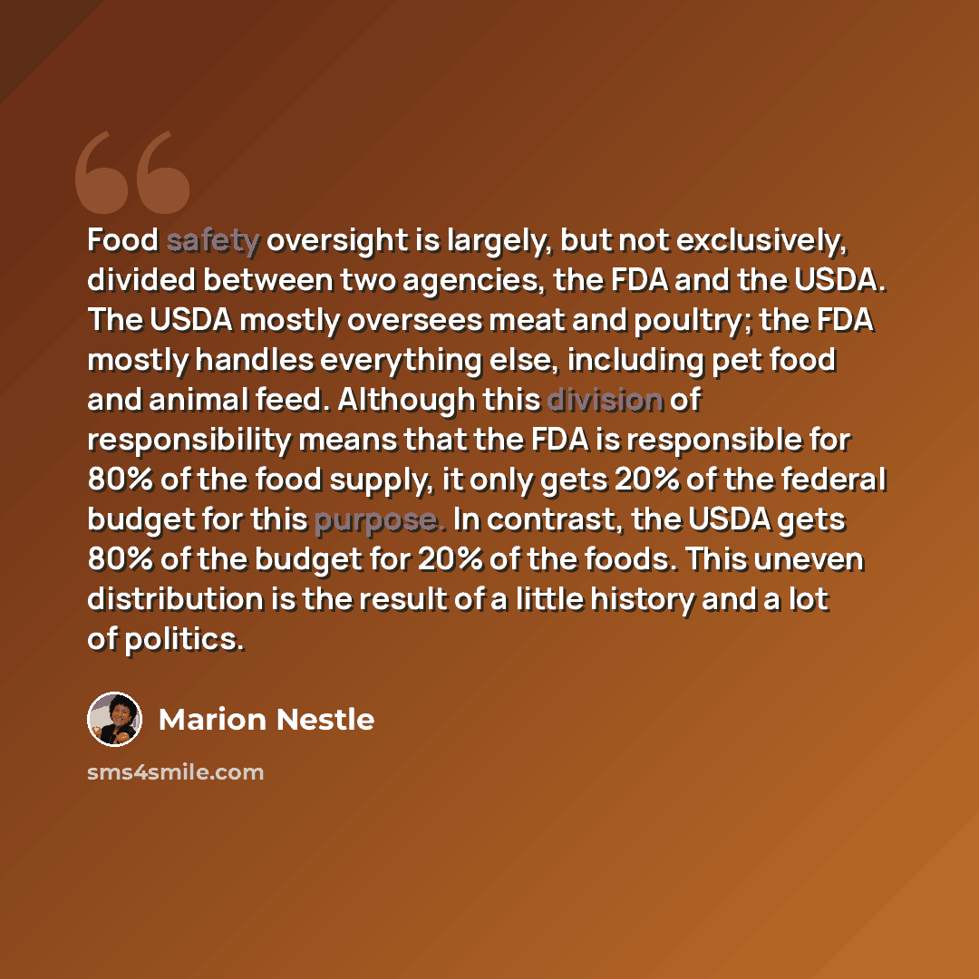 “Food safety oversight is largely, but not exclusively, divided between two agencies, the FDA and the USDA. The USDA mostly oversees meat and poultry; the FDA mostly handles everything else, including pet food and animal feed. Although this division of responsibility means that the FDA is…” quote by Marion Nestle
