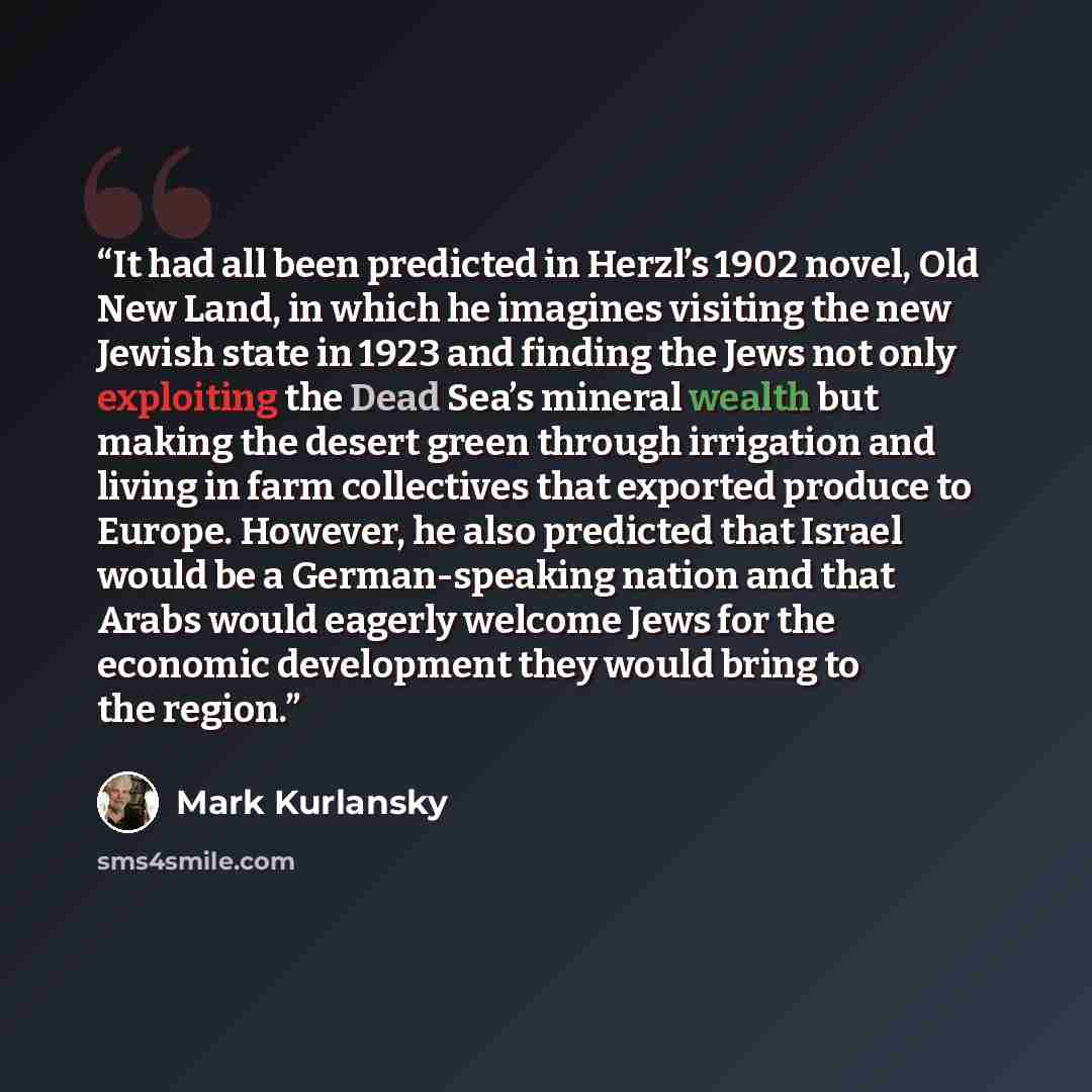 “It had all been predicted in Herzl’s 1902 novel, Old New Land, in which he imagines visiting the new Jewish state in 1923 and finding the Jews not only exploiting the Dead Sea’s mineral wealth but making the desert green through irrigation and living in farm collectives that exported produce to…” quote by Mark Kurlansky