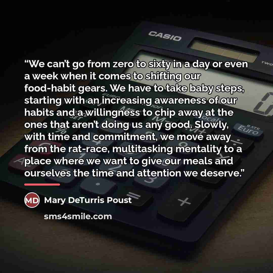 “We can’t go from zero to sixty in a day or even a week when it comes to shifting our food-habit gears. We have to take baby steps, starting with an increasing awareness of our habits and a willingness to chip away at the ones that aren’t doing us any good. Slowly, with time and commitment, we move…” quote by Mary DeTurris Poust