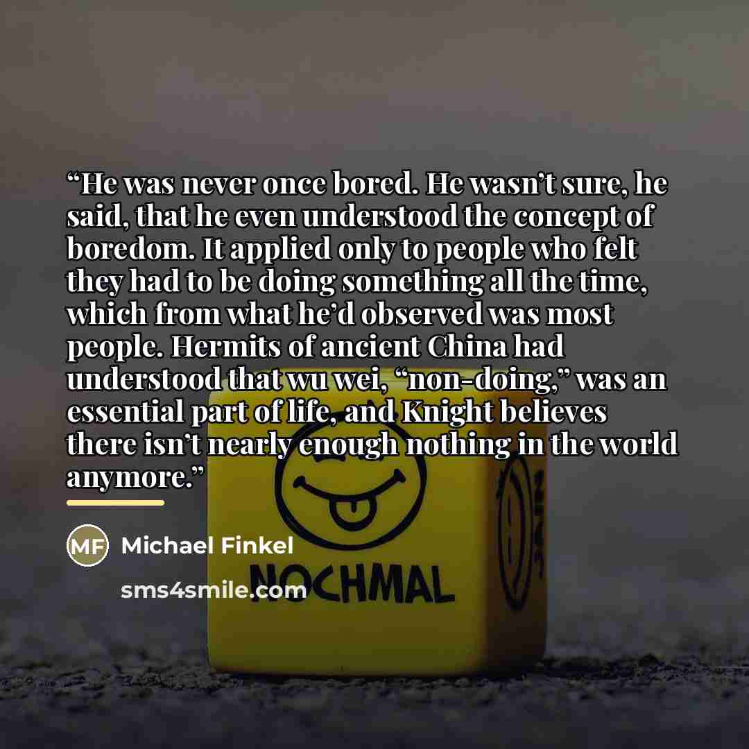 “He was never once bored. He wasn’t sure, he said, that he even understood the concept of boredom. It applied only to people who felt they had to be doing something all the time, which from what he’d observed was most people. Hermits of ancient China had understood that wu wei, “non-doing,” was an…” quote by Michael Finkel
