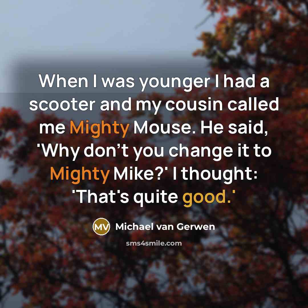 “When I was younger I had a scooter and my cousin called me Mighty Mouse. He said, 'Why don't you change it to Mighty Mike?' I thought: 'That's quite good.'” quote by Michael van Gerwen